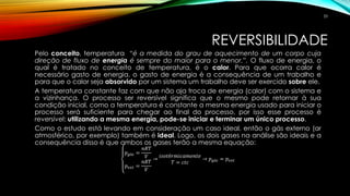REVERSIBILIDADE
Pelo conceito, temperatura “é a medida do grau de aquecimento de um corpo cuja
direção de fluxo de energia é sempre do maior para o menor.”. O fluxo de energia, o
qual é tratado no conceito de temperatura, é o calor. Para que ocorra calor é
necessário gasto de energia, o gasto de energia é a consequência de um trabalho e
para que o calor seja absorvido por um sistema um trabalho deve ser exercido sobre ele.
A temperatura constante faz com que não aja troca de energia (calor) com o sistema e
a vizinhança. O processo ser reversível significa que o mesmo pode retornar à sua
condição inicial, como a temperatura é constante a mesma energia usado para iniciar o
processo será suficiente para chegar ao final do processo, por isso esse processo é
reversível: utilizando a mesma energia, pode-se iniciar e terminar um único processo.
Como o estudo está levando em consideração um caso ideal, então o gás externo (ar
atmosférico, por exemplo) também é ideal. Logo, os dois gases na análise são ideais e a
consequência disso é que ambos os gases terão a mesma equação:
𝑝 𝑔á𝑠 =
𝑛𝑅𝑇
𝑉
𝑝 𝑒𝑥𝑡 =
𝑛𝑅𝑇
𝑉
→
𝑖𝑠𝑜𝑡é𝑟𝑚𝑖𝑐𝑎𝑚𝑒𝑛𝑡𝑒
𝑇 = 𝑐𝑡𝑐
→ 𝑝 𝑔á𝑠 = 𝑝 𝑒𝑥𝑡
33
 