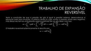 TRABALHO DE EXPANSÃO
REVERSÍVEL
Após a conclusão de que a pressão do gás é igual à pressão externa, desenvolve-se a
equação para essa situação. O sistema ainda é o gás, então a pressão ainda será negativa,
mas dessa vez tem-se uma pressão externa partindo de um gás ideal, com isso:
𝑤 = න
𝑉 𝑖
𝑉 𝑓
−𝑝𝑑𝑉 = න
𝑉 𝑖
𝑉 𝑓
−
𝑛𝑅𝑇
𝑉
𝑑𝑉 = −𝑛𝑅𝑇 න
𝑉 𝑖
𝑉 𝑓 𝑑𝑉
𝑉
= −𝑛𝑅𝑇 ln
𝑉𝑓
𝑉𝑖
O trabalho reversível isotermicamente é descrito por:
𝑤 = −𝑛𝑅𝑇 ln
𝑉𝑓
𝑉𝑖
34
 
