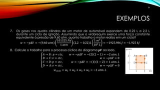 EXEMPLOS
7. Os gases nos quatro cilindros de um motor de automóvel expandem de 0,22 L a 2,2 L
durante um ciclo de ignição. Assumindo que o virabrequim exerce uma força constante
equivalente à pressão de 9,60 atm, quanto trabalho o motor realiza em um ciclo?
𝑤 = −𝑝∆𝑉 = − 9,60 𝑎𝑡𝑚
101325 𝑃𝑎
1 𝑎𝑡𝑚
2,2 − 0,22 𝐿
1 𝑚3
103 𝐿
= −1925,986 𝐽 = −1,925 𝑘𝐽
8. Calcule o trabalho para o processo cíclico do diagrama 𝒑𝑽 ao lado.
𝐴 → 𝐵: 𝑝 = 𝑐𝑡𝑐, 𝑤 = −𝑝∆𝑉 = − 2 2 − 1 = −2 𝑎𝑡𝑚. 𝐿
𝐵 → 𝐶: 𝑣 = 𝑐𝑡𝑐, 𝑤 = −𝑝∆𝑉 = 0
𝐶 → 𝐷: 𝑝 = 𝑐𝑡𝑐, 𝑤 = −𝑝∆𝑉 = − 1 1 − 2 = 1 𝑎𝑡𝑚. 𝐿
𝐷 → 𝐴: 𝑣 = 𝑐𝑡𝑐, 𝑤 = −𝑝∆𝑉 = 0
𝑤 𝑐𝑖𝑐𝑙𝑜 = 𝑤1 + 𝑤2 + 𝑤3 + 𝑤4 = −1 𝑎𝑡𝑚. 𝐿
36
 
