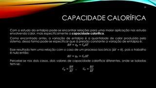 CAPACIDADE CALORÍFICA
Com o estudo da entalpia pode-se encontrar relações para uma maior aplicação nos estudo
envolvendo calor, mais especificamente a capacidade calorífica.
Como encontrado antes, a variação de entalpia é a quantidade de calor produzida pelo
sistema, dessa forma pode-se especificar que à pressão constante a variação de entalpia é:
∆𝐻 = 𝑞 𝑝 = 𝐶 𝑝∆𝑇
Esse resultado tem uma relação com o caso de um processo isocórico (∆𝑉 = 0), pois o trabalho
é nulo então:
∆𝑈 = 𝑞 𝑉 = 𝐶 𝑉∆𝑇
Percebe-se nos dois casos, dois valores de capacidade calorífica diferentes, onde se isoladas
tem-se:
𝐶 𝑝 =
∆𝐻
∆𝑇
, 𝐶 𝑉 =
∆𝑈
∆𝑇
39
 