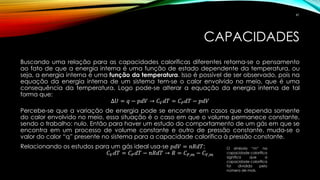 CAPACIDADES
Buscando uma relação para as capacidades caloríficas diferentes retorna-se o pensamento
ao fato de que a energia interna é uma função de estado dependente da temperatura, ou
seja, a energia interna é uma função da temperatura. Isso é possível de ser observado, pois na
equação da energia interna de um sistema tem-se o calor envolvido no meio, que é uma
consequência da temperatura. Logo pode-se alterar a equação da energia interna de tal
forma que:
∆𝑈 = 𝑞 − 𝑝𝑑𝑉 → 𝐶 𝑉 𝑑𝑇 = 𝐶 𝑃 𝑑𝑇 − 𝑝𝑑𝑉
Percebe-se que a variação de energia pode se encontrar em casos que dependa somente
do calor envolvido no meio, essa situação é o caso em que o volume permanece constante,
sendo o trabalho: nulo. Então para haver um estudo do comportamento de um gás em que se
encontra em um processo de volume constante e outro de pressão constante, muda-se o
valor do calor “q” presente no sistema para a capacidade calorífica à pressão constante.
Relacionando os estudos para um gás ideal usa-se 𝑝𝑑𝑉 = 𝑛𝑅𝑑𝑇:
𝐶 𝑉 𝑑𝑇 = 𝐶 𝑃 𝑑𝑇 − 𝑛𝑅𝑑𝑇 → 𝑅 = 𝐶 𝑃,𝑚 − 𝐶 𝑉,𝑚
O símbolo “m” na
capacidade calorífica
significa que a
capacidade calorífica
foi dividida pelo
número de mols.
41
 