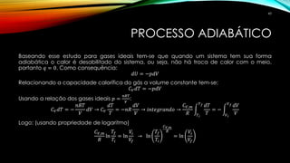 PROCESSO ADIABÁTICO
Baseando esse estudo para gases ideais tem-se que quando um sistema tem sua forma
adiabática o calor é desabilitado do sistema, ou seja, não há troca de calor com o meio,
portanto 𝑞 = 0. Como consequência:
𝑑𝑈 = −𝑝𝑑𝑉
Relacionando a capacidade calorífica do gás a volume constante tem-se:
𝐶 𝑉 𝑑𝑇 = −𝑝𝑑𝑉
Usando a relação dos gases ideais 𝑝 =
𝑛𝑅𝑇
𝑉
:
𝐶 𝑉 𝑑𝑇 = −
𝑛𝑅𝑇
𝑉
𝑑𝑉 → 𝐶 𝑉
𝑑𝑇
𝑇
= −𝑛𝑅
𝑑𝑉
𝑉
→ 𝑖𝑛𝑡𝑒𝑔𝑟𝑎𝑛𝑑𝑜 →
𝐶 𝑉,𝑚
𝑅
න
𝑇 𝑖
𝑇 𝑓 𝑑𝑇
𝑇
= − න
𝑉 𝑖
𝑉 𝑓 𝑑𝑉
𝑉
Logo: (usando propriedade de logaritmo)
𝐶 𝑉,𝑚
𝑅
ln
𝑇𝑓
𝑇𝑖
= ln
𝑉𝑖
𝑉𝑓
→ ln
𝑇𝑓
𝑇𝑖
𝐶 𝑉,𝑚
𝑅
= ln
𝑉𝑖
𝑉𝑓
43
 