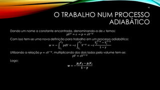 O TRABALHO NUM PROCESSO
ADIABÁTICO
Dando um nome a constante encontrada, denominando-a de 𝜀 temos:
𝑝𝑉 𝛾 = 𝜀 → 𝑝 = 𝜀𝑉−𝛾
Com isso tem-se uma nova definição para trabalho em um processo adiabático:
𝑤 = − න
𝑉 𝑖
𝑉 𝑓
𝑝𝑑𝑉 = −𝜀 න
𝑉 𝑖
𝑉 𝑓
𝑉−𝛾
= −𝜀
𝑉𝑓
1−𝛾
− 𝑉𝑖
1−𝛾
1 − 𝛾
Utilizando a relação 𝑝 = 𝜀𝑉−𝛾, multiplicando dos dois lados pelo volume tem-se:
𝑝𝑉 = 𝜀𝑉1−𝛾
Logo:
𝒘 = −
𝒑 𝒇 𝑽 𝒇 − 𝒑𝒊 𝑽𝒊
𝟏 − 𝜸
46
 
