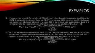 EXEMPLOS
9. Provoca – se a ebulição do etanol, C2H5OH, a 1 atm. Quando uma corrente elétrica de
0,682 A, proveniente de uma fonte de 12,0 V, circula por 500 s em uma resistência imersa
no líquido em ebulição, observa – se que 4,33 g de etanol são evaporados. Qual é a
entalpia molar de vaporização do etanol no seu ponto de ebulição? (1 𝐴. 𝑉. 𝑠 =1 J ).
∆𝐻 𝑚 = 𝑞 𝑝,𝑚 = 𝐶 𝑝,𝑚∆𝑇 =
𝐼𝑣𝑡
𝑛
=
0,682 𝐴 12,0 𝑉 500 𝑠
4,33 𝑔
46 𝑔. 𝑚𝑜𝑙−1
= 43,372 𝑘𝐽/𝑚𝑜𝑙
10.Em outro experimento semelhante, verificou – se 1,36 g de benzeno, C6H6, em ebulição são
vaporizados quando uma corrente de 0,835 A, de uma fonte de 12,0 V, circula por 53,5 s.
Qual é a entalpia molar de vaporização do benzeno em seu ponto de ebulição?
∆𝐻 𝑚 = 𝑞 𝑝,𝑚 = 𝐶 𝑝,𝑚∆𝑇 =
𝐼𝑣𝑡
𝑛
=
0,835 𝐴 12,0 𝑉 53,5 𝑠
1,36 𝑔
78 𝑔. 𝑚𝑜𝑙−1
= 30,745 𝑘𝐽/𝑚𝑜𝑙
47
 