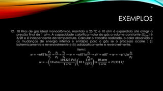 EXEMPLOS
12. 10 litros de gás ideal monoatômico, mantido a 25 ºC e 10 atm é expandido até atingir a
pressão final de 1 atm. A capacidade calorífica molar do gás a volume constante (𝐶 𝑉,𝑚) é
3/2R e é independente da temperatura. Calcular o trabalho realizado, o calor absorvido e
as mudanças de energia interna e entalpia para o gás se o processo ocorre : (i)
isotermicamente e reversivelmente e (ii) adiabaticamente e reversivelmente.
Item I:
𝑤 = −𝑛𝑅𝑇 ln
𝑉𝑓
𝑉𝑖
→
𝑝𝑖
𝑝 𝑓
=
𝑉𝑓
𝑉𝑖
→ 𝑤 = −𝑛𝑅𝑇 ln
𝑝𝑖
𝑝 𝑓
→ 𝑝𝑉 = 𝑛𝑅𝑇 → 𝑤 = −𝑝𝑖 𝑉𝑖 ln
𝑝𝑖
𝑝 𝑓
𝑤 = − 10 𝑎𝑡𝑚
101325 𝑃𝑎
1 𝑎𝑡𝑚
10 𝐿
1 𝑚3
103 𝐿
ln
10 𝑎𝑡𝑚
1 𝑎𝑡𝑚
= 23,331 𝑘𝐽
49
 