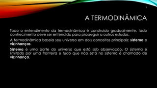 A TERMODINÂMICA
Todo o entendimento da termodinâmica é construído gradualmente, todo
conhecimento deve ser entendido para prosseguir a outros estudos.
A termodinâmica baseia seu universo em dois conceitos principais: sistema e
vizinhanças.
Sistema é uma parte do universo que está sob observação. O sistema é
limitado por uma fronteira e tudo que não está no sistema é chamado de
vizinhança.
5
 