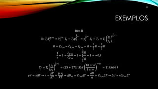 EXEMPLOS
Item II
II: 𝑇𝑓 𝑉𝑓
𝛾−1
= 𝑉𝑖
𝛾−1
𝑇𝑖 → 𝑇𝑓 𝑝 𝑓
1
𝛾−1
= 𝑝𝑖
1
𝛾−1
𝑇𝑖 → 𝑇𝑓 = 𝑇𝑖
𝑝𝑖
𝑝 𝑓
1
𝛾
−1
𝑅 = 𝐶 𝑃,𝑚 − 𝐶 𝑉,𝑚 = 𝐶 𝑃,𝑚 = 𝑅 +
3
2
𝑅 =
5
2
𝑅
1
𝛾
− 1 =
𝐶 𝑉,𝑚
𝐶 𝑃,𝑚
− 1 =
3
2
𝑅
5
2
𝑅
− 1 = −0,4
𝑇𝑓 = 𝑇𝑖
𝑝𝑖
𝑝 𝑓
1
𝛾−1
= 25 + 273,15 𝐾
10 𝑎𝑡𝑚
1 𝑎𝑡𝑚
−0,4
= 118,696 𝐾
𝑝𝑉 = 𝑛𝑅𝑇 → 𝑛 =
𝑝𝑉
𝑅𝑇
=
𝑝𝑖 𝑉𝑖
𝑅𝑇
→ ∆𝑈 𝑚 = 𝐶 𝑉,𝑚∆𝑇 →
∆𝑈
𝑛
= 𝐶 𝑉,𝑚∆𝑇 → ∆𝑈 = 𝑛𝐶 𝑉,𝑚∆𝑇
50
 