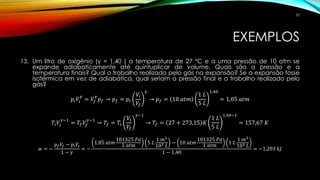 EXEMPLOS
13. Um litro de oxigênio (γ = 1,40 ) a temperatura de 27 ºC e a uma pressão de 10 atm se
expande adiabaticamente até quintuplicar de volume. Quais são a pressão e a
temperatura finais? Qual o trabalho realizado pelo gás na expansão? Se a expansão fosse
isotérmica em vez de adiabática, qual seriam a pressão final e o trabalho realizado pelo
gás?
𝑝𝑖 𝑉𝑖
𝛾
= 𝑉𝑓
𝛾
𝑝 𝑓 → 𝑝 𝑓 = 𝑝𝑖
𝑉𝑖
𝑉𝑓
𝛾
→ 𝑝 𝑓 = 10 𝑎𝑡𝑚
1 𝐿
5 𝐿
1,40
= 1,05 𝑎𝑡𝑚
𝑇𝑖 𝑉𝑖
𝛾−1
= 𝑇𝑓 𝑉𝑓
𝛾−1
→ 𝑇𝑓 = 𝑇𝑖
𝑉𝑖
𝑉𝑓
𝛾−1
→ 𝑇𝑓 = 27 + 273,15 𝐾
1 𝐿
5 𝐿
1,40−1
= 157,67 𝐾
𝑤 = −
𝑝 𝑓 𝑉𝑓 − 𝑝𝑖 𝑉𝑖
1 − 𝛾
= −
1,05 𝑎𝑡𝑚
101325 𝑃𝑎
1 𝑎𝑡𝑚
5 𝐿
1 𝑚3
103 𝐿
− 10 𝑎𝑡𝑚
101325 𝑃𝑎
1 𝑎𝑡𝑚
1 𝐿
1 𝑚3
103 𝐿
1 − 1,40
= −1,203 𝑘𝐽
52
 