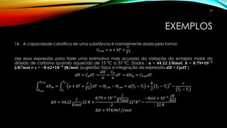 EXEMPLOS
14. A capacidade calorífica de uma substância é normalmente dada pela forma:
𝐶 𝑃,𝑚 = 𝑎 + 𝑏𝑇 +
𝑐
𝑇2
Use essa expressão para fazer uma estimativa mais acurada da variação da entalpia molar do
dióxido de carbono quando aquecido de 15 ºC a 37 ºC. Dados : 𝒂 = 𝟒𝟒,𝟐𝟐 𝐉/𝐊𝐦𝐨𝐥, 𝒃 = 𝟖,𝟕𝟗×𝟏𝟎−𝟑
𝐉/𝐊 𝟐
𝐦𝐨𝐥 e 𝐜 = −𝟖,𝟔𝟐×𝟏𝟎−𝟓
𝐉𝐊/𝐦𝐨𝐥. (sugestão: faça a integração da expressão 𝒅𝑯 = 𝑪𝒑𝒅𝑻.)
𝑑𝐻 = 𝐶 𝑝 𝑑𝑇 →
𝑑𝐻
𝑛
=
𝐶 𝑃
𝑛
𝑑𝑇 → 𝑑𝐻 𝑚 = 𝐶 𝑃,𝑚 𝑑𝑇
න
𝐻 𝑖,𝑚
𝐻 𝑓,𝑚
𝑑𝐻 𝑚 = න
𝑇𝑖
𝑇 𝑓
𝑎 + 𝑏𝑇 +
𝑐
𝑇2
𝑑𝑇 → 𝐻𝑓,𝑚 − 𝐻𝑖,𝑚 = 𝑎 𝑇𝑓 − 𝑇𝑖 +
𝑏
2
𝑇𝑓 − 𝑇𝑖
2
−
𝑐
𝑇𝑓 − 𝑇𝑖
∆𝐻 = 44,22
𝐽
𝐾𝑚𝑜𝑙
22 𝐾 +
8,79 × 10−3 𝐽
𝐾2 𝑚𝑜𝑙
2
222
𝐾2
−
−8,62 × 10−5 𝐽𝐾
𝑚𝑜𝑙
22 𝐾
∆𝐻 = 974,967 𝐽/𝑚𝑜𝑙
54
 