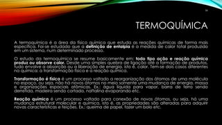 TERMOQUÍMICA
A termoquímica é a área da físico química que estuda as reações químicas de forma mais
específica. Foi-se estudado que a definição de entalpia é a medida de calor total produzido
em um sistema, num determinado processo.
O estudo da termoquímica se resume basicamente em: todo tipo ação e reação química
produz ou absorve calor. Desde uma simples quebra de ligação até a formação de produtos,
tudo envolve a absorção ou a liberação de energia, isto é, calor. Tem-se dois casos diferentes
na química: a transformação física e a reação química.
Transformação é física é um processo voltado a reorganização dos átomos de uma molécula
no espaço, ou seja, não há novos átomos no meio somente uma mudança de energia, massa
e organizações espaciais atômicas. Ex.: água líquida para vapor, barra de ferro sendo
derretida, madeira sendo cortada, naftalina evaporando etc.
Reação química é um processo voltado para conexão de novos átomos, ou seja, há uma
mudança estrutural molecular e química, isto é, as propriedades são alteradas para adquirir
novas características e feições. Ex.: queima de papel, fazer um bolo etc.
56
 