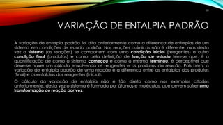 VARIAÇÃO DE ENTALPIA PADRÃO
A variação de entalpia padrão foi dita anteriormente como a diferença de entalpias de um
sistema em condições de estado padrão. Nas reações químicas não é diferente, mas desta
vez o sistema (as reações) se comportam com uma condição inicial (reagentes) e outra
condição final (produtos) e como pela definição de função de estado tem-se que: é a
quantificação de como o sistema começou e como o mesmo terminou, é perceptível que
deve-se haver um cálculo envolvendo os reagentes e os produtos da reação. Pois bem, a
variação de entalpia padrão de uma reação é a diferença entre as entalpias dos produtos
(final) e as entalpias dos reagentes (inicial).
O cálculo da variação de entalpia não é tão direto como nos exemplos citados
anteriormente, desta vez o sistema é formado por átomos e moléculas, que devem sofrer uma
transformação ou reação por vez.
58
 