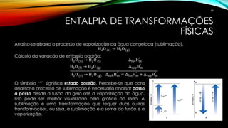 ENTALPIA DE TRANSFORMAÇÕES
FÍSICAS
Analisa-se abaixo o processo de vaporização da água congelada (sublimação).
H2O (s) → H2O (g)
Cálculo da variação de entalpia padrão:
H2O (s) → H2O (l) ∆fusHm
°
H2O (l) → H2O (g) ∆vapHm
°
H2O (s) → H2O (g) ∆subHm
°
= ∆fusHm
°
+ ∆vapHm
°
O símbolo “°” significa estado padrão. Percebe-se que para
analisar o processo de sublimação é necessário analisar passo
a passo desde a fusão do gelo até a vaporização da água.
Isso pode ser melhor visualizado pelo gráfico ao lado. A
sublimação é uma transformação que requer duas outras
transformações, ou seja, a sublimação é a soma da fusão e a
vaporização.
59
 