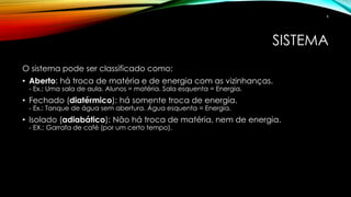 SISTEMA
O sistema pode ser classificado como:
• Aberto: há troca de matéria e de energia com as vizinhanças.
- Ex.: Uma sala de aula. Alunos = matéria. Sala esquenta = Energia.
• Fechado (diatérmico): há somente troca de energia.
- Ex.: Tanque de água sem abertura. Água esquenta = Energia.
• Isolado (adiabático): Não há troca de matéria, nem de energia.
- EX.: Garrafa de café (por um certo tempo).
6
 