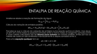 ENTALPIA DE REAÇÃO QUÍMICA
Analisa-se abaixo a reação de formação da água:
H2 (g) +
1
2
O2 (𝑔) → H2O (g)
Cálculo da variação de entalpia padrão:
∆Hr,m = 𝐻𝑓,𝑚 H2O, g − [𝐻𝑓,𝑚 H2, g +
1
2
𝐻𝑓,𝑚 O2, g ]
Percebe-se que o cálculo da variação de entalpia numa reação química é direto, mas deve-
se tem em conta todos os produtos somados entre si menos todos os reagentes somados entre
si. Esses valores calculados são de átomos puros isolados em estado padrão, então por isso os
valores de cada um são analisados individualmente e depois somados entre si.
Para uma equação qualquer tem-se:
aA + bB → cC + dD
∆Hr,m = 𝐻𝑓,𝑚cC + 𝐻𝑓,𝑚dD − 𝐻𝑓,𝑚aA + 𝐻𝑓,𝑚bB
60
 