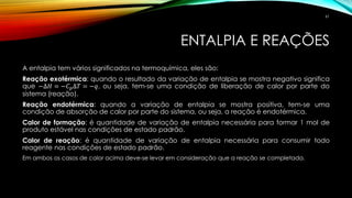 ENTALPIA E REAÇÕES
A entalpia tem vários significados na termoquímica, eles são:
Reação exotérmica: quando o resultado da variação de entalpia se mostra negativo significa
que −∆𝐻 = −𝐶 𝑝∆𝑇 = −𝑞, ou seja, tem-se uma condição de liberação de calor por parte do
sistema (reação).
Reação endotérmica: quando a variação de entalpia se mostra positiva, tem-se uma
condição de absorção de calor por parte do sistema, ou seja, a reação é endotérmica.
Calor de formação: é quantidade de variação de entalpia necessária para formar 1 mol de
produto estável nas condições de estado padrão.
Calor de reação: é quantidade de variação de entalpia necessária para consumir todo
reagente nas condições de estado padrão.
Em ambos os casos de calor acima deve-se levar em consideração que a reação se completada.
61
 