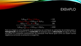 EXEMPLO
C3H6 (g) + 𝐻2 (g) → 𝐶3 𝐻8 𝑔 − 124
𝐶3 𝐻8 𝑔 + 5O2 𝑔 → 3𝐶O2 (g) + 4𝐻2 𝑂 𝑙 − 2220
𝐻2 𝑂 𝑙 → 𝐻2 𝑔 + 1/2𝑂2 𝑔 286
C3H6 (g) +
9
2
O2 𝑔 → 3𝐶𝑂2 𝑔 + 3H2O (l) − 2058
Para se chegar a uma equação final necessitou-se conhecer as variações de entalpia para a
hidrogenação do propeno (1), a combustão do propano (2) e a dissociação da água (3). Para
encontrar os compostos participantes da equação final fez-se igual como se fossem somas
algébricas somando os produtos e reagentes.
64
 