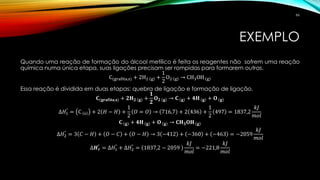 EXEMPLO
Quando uma reação de formação do álcool metílico é feita os reagentes não sofrem uma reação
química numa única etapa, suas ligações precisam ser rompidas para formarem outras.
C(grafita,s) + 2H2 g +
1
2
O2 g → CH3OH g
Essa reação é dividida em duas etapas: quebra de ligação e formação de ligação.
𝐂(𝐠𝐫𝐚𝐟𝐢𝐭𝐚,𝐬) + 𝟐𝐇 𝟐 𝐠 +
𝟏
𝟐
𝐎 𝟐 𝐠 → 𝐂 𝐠 + 𝟒𝐇 𝐠 + 𝐎 𝐠
∆𝐻1
°
= C s + 2 𝐻 − 𝐻 +
1
2
𝑂 = 𝑂 → 716,7 + 2 436 +
1
2
497 = 1837,2
𝑘𝐽
𝑚𝑜𝑙
𝐂 𝐠 + 𝟒𝐇 𝐠 + 𝐎 𝐠 → 𝐂𝐇 𝟑 𝐎𝐇 𝐠
∆𝐻2
°
= 3 𝐶 − 𝐻 + 𝑂 − 𝐶 + 𝑂 − 𝐻 → 3 −412 + −360 + −463 = −2059
𝑘𝐽
𝑚𝑜𝑙
∆𝑯 𝒓
°
= ∆𝐻1
°
+ ∆𝐻2
°
= 1837,2 − 2059
𝑘𝐽
𝑚𝑜𝑙
= −221,8
𝑘𝐽
𝑚𝑜𝑙
66
 