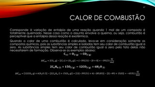 CALOR DE COMBUSTÃO
Corresponde à variação de entalpia de uma reação quando 1 mol de um composto é
totalmente queimado. Nesse caso como o assunto envolve a queima, ou seja, combustão é
perceptível que a entalpia dessa reação é exotérmica.
Quando o calor de uma combustão é calculado, leva-se em consideração somente os
compostos químicos, pois as substâncias simples e isoladas tem seu calor de combustão igual a
zero. As substâncias simples tem seu calor de combustão igual a zero pelo fato delas não
necessitarem de formação. Observa-se os exemplos abaixo:
𝐂 𝐬 + 𝐎 𝟐 𝐠 → 𝐂𝐎 𝟐 𝐠
∆Hc,m
°
= CO2, g − C, s + O2, g → −393,51 − 0 + 0 = −393,51
𝑘𝐽
𝑚𝑜𝑙
𝟐𝐂 𝟔 𝐇 𝟔 𝐥 + 𝟏𝟓𝐎 𝟐 𝐠 → 𝟏𝟐𝐂𝐎 𝟐 𝐠 + 𝟔𝐇 𝟐 𝐎 𝐥
∆Hc,m
°
= 12 CO2, g + 6 H2 𝑂, 𝑙 − 2 𝐶6 𝐻6, 𝑙 + 15 O2, g = 12 −393,51 + 6 −285,83 − 2 −49 + 15 0 = −6535,1
𝑘𝐽
𝑚𝑜𝑙
67
 