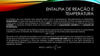 ENTALPIA DE REAÇÃO E
TEMPERATURA
A entalpia de uma reação tem relação direta com a temperatura. Recapitulando as definições:
temperatura é o grau de aquecimento de um corpo, onde a direção do fluxo energia sempre é do
maior para o menor; essa energia se chama calor; o calor total produzido por um sistema se chama
entalpia; a variação entalpia pode ser relacionada com a capacidade calorífica e a variação de
temperatura.
Conclusão: a variação de entalpia é diretamente proporcional à temperatura tendo a capacidade
calorífica como constante de multiplicação. Isso pode ser resumido pela expressão abaixo.
∆𝐻 = 𝐶 𝑃∆𝑇
Quando uma variação de entalpia numa temperatura 𝑇1aumenta para uma temperatura maior 𝑇2,
diz-se que a variação de entalpia em 𝑇1 sofreu um acréscimo de calor (isto é, entalpia), pois quando
a temperatura aumenta o fluxo de energia (calor) também aumenta e isso será acrescido à
variação de entalpia 𝑇1 para resultar numa variação de entalpia em 𝑇2. Essa situação é resumida na
expressão abaixo:
∆𝐻 𝑇2 = ∆𝐻 𝑇1 + න
𝑇1
𝑇2
𝐶 𝑃 𝑑𝑇
68
 