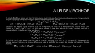 A LEI DE KIRCHHOF
A lei de Kirchhof pode ser demonstrada no exemplo da formação da água numa temperatura
inicial e depois a mesma reação em outra temperatura (final).
2𝐻2 𝑔 + 𝑂2 𝑔 → 2𝐻2 𝑂 𝑙
∆𝐻𝑟,𝑖
°
= 2 𝐻2 𝑂, 𝑙 − 2 𝐻2, 𝑔 + 𝑂2, 𝑔 ∆𝐻𝑟,𝑓
°
= 2 𝐻2 𝑂, 𝑙 − 2 𝐻2, 𝑔 + 𝑂2, 𝑔
Usando da teoria que mostra que a temperatura final é a temperatura inicial mais um
acréscimo de calor. Como as entalpias serão dadas em entalpia molar então tem-se a
capacidade calorífica molar também.
2 𝐻𝑓,𝑚 𝐻2 𝑂, 𝑙 = 2 𝐻𝑖,𝑚 𝐻2 𝑂, 𝑙 + 𝐶 𝑃,𝑚 𝐻2 𝑂,𝑙
°
∆𝑇
2 𝐻𝑓,𝑚 𝐻2, 𝑔 = 2 𝐻𝑓,𝑚 𝐻2, 𝑔 + 𝐶 𝑃,𝑚 𝐻2,𝑔
°
∆𝑇
𝐻𝑓,𝑚 𝑂2, 𝑔 = 𝐻𝑓,𝑚 𝑂2, 𝑔 + 𝐶 𝑃,𝑚 𝑂2,𝑔
°
∆𝑇
Substituindo todos esses valores na equação tem-se que todos os valores da temperatura
inicial estão inclusos, a única diferença são a adição de calor de cada composto. Dessa
forma:
∆𝑯 𝒓,𝒇
°
= ∆𝑯 𝒓,𝒊
°
+ ∆𝑪 𝑷,𝒎
°
∆𝑻 , 𝑜𝑛𝑑𝑒 ∆𝐶 𝑃,𝑚
°
= 2𝐶 𝑃,𝑚 𝐻2 𝑂,𝑙
°
− 2𝐶 𝑃,𝑚 𝐻2,𝑔
°
+ 𝐶 𝑃,𝑚 𝑂2,𝑔
°
69
 