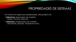 PROPRIEDADES DE SISTEMAS
Um sistema é regido por propriedades, elas podem ser:
• Extensivas: Dependem de matéria.
- Massa, volume, área etc.
• Intensivas: Independem de matéria.
- Densidade, pressão, temperatura etc.
7
 