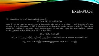 EXEMPLOS
17. Na síntese de amônia através da reação
𝑁2 𝑔 + 3𝐻2 𝑔 → 2𝑁𝐻3 (𝑔)
que é crucial para as economias e bem-estar de todas as nações, a entalpia padrão da
reação é −92,22 𝑘𝐽/𝑚𝑜𝑙 a 298 K. Entretanto, a síntese industrial ocorre a 450 °C. Qual é a
entalpia padrão da reação nessa temperatura? Dados de capacidade calorífica padrão
molar, 𝐽/𝐾𝑚𝑜𝑙 : NH3 = 35,06; N2 = 29,12 e H2 = 28,82.
∆𝐻𝑓,𝑟
°
= ∆𝐻𝑖,𝑟
°
+ ∆𝐶 𝑃,𝑚
°
∆𝑇
∆𝐶 𝑃,𝑚
°
= 2 𝐶 𝑃,𝑚 𝑁𝐻3
°
− 𝐶 𝑃,𝑚 𝑁2
°
+ 3 𝐶 𝑃,𝑚 𝐻2
°
= 2 35,06 − 29,12 + 3 28,82 = −45,46 𝐽/𝐾𝑚𝑜𝑙
∆𝐻𝑓,𝑟
°
= −92,22 × 103
𝐽
𝑚𝑜𝑙
+ −45,96
𝐽
𝐾𝑚𝑜𝑙
723 − 298 𝐾 = −111,753
𝐽
𝑚𝑜𝑙
70
 