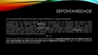 ESPONTANEIDADE
Es uma definição importante para a termodinâmica: a espontaneidade.
Considera-se um sistema qualquer que ao participar de um processo não precise sofrer
qualquer tipo de trabalho. Por definição, um processo é a mudança de uma ou mais
propriedades de um sistema. Quando um trabalho é realizado sobre o sistema
consequentemente o trabalho irá produzir calor, pois o trabalho realizado pelo sistema tem por
sua característica a liberação de calor e a liberação de calor vinda da vizinhança resulta em
absorção de calor por parte do sistema. Logo se não há trabalho, não há calor. A
consequência disso é apresentada abaixo:
∆𝑈 = 𝑤
Neste caso tem-se a definição de espontaneidade: a espontaneidade de um sistema está na
sua capacidade de sofrer um processo sem a influência externa. Ou seja, se não há trabalho
por parte da vizinhança não há calor.
72
 
