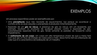 EXEMPLOS
Um processo espontâneo pode ser exemplificado por:
• Uma precipitação (que não necessite de aquecimento), isso porque ao acontecer o
contato entre as duas soluções o precipitado é produzido instantaneamente.
• Expansão de um gás no vácuo. A presença do gás no vácuo, em um recipiente, por
exemplo, resultará na anulação de qualquer pressão contra a expansão do gás,
caracterizando expansão livre do gás, tendo somente as paredes do recipiente como
impedimento.
• O resfriamento de um corpo. Um corpo em alta temperatura (maior do que o meio) fará
com que aja um fluxo de energia do corpo para o meio, dessa forma tem-se a liberação de
calor que é a característica da realização de um trabalho.
73
 