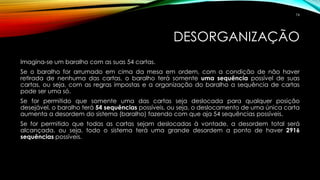 DESORGANIZAÇÃO
Imagina-se um baralho com as suas 54 cartas.
Se o baralho for arrumado em cima da mesa em ordem, com a condição de não haver
retirada de nenhuma das cartas, o baralho terá somente uma sequência possível de suas
cartas, ou seja, com as regras impostas e a organização do baralho a sequência de cartas
pode ser uma só.
Se for permitido que somente uma das cartas seja deslocada para qualquer posição
desejável, o baralho terá 54 sequências possíveis, ou seja, o deslocamento de uma única carta
aumenta a desordem do sistema (baralho) fazendo com que aja 54 sequências possíveis.
Se for permitido que todas as cartas sejam deslocadas à vontade, a desordem total será
alcançada, ou seja, todo o sistema terá uma grande desordem a ponto de haver 2916
sequências possíveis.
74
 