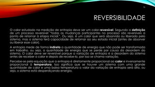 REVERSIBILIDADE
O calor estudado na medição de entropia deve ser um calor reversível. Segundo a definição
de um processo reversível “todas as mudanças participantes no processo são reversíveis a
ponto de retornar à etapa inicial.”. Ou seja, é um calor que será absorvido ou liberado pelo
sistema, mas o sistema terá capacidade de retornar ao seu estado inicial (antes de absorver
ou liberar esse calor).
A entropia mede de forma indireta a quantidade de energia que não pode ser transformada
em trabalho, ou seja, a quantidade de energia que se perde por causa da desordem do
sistema. O calor deve ser reversível porque a variação de entropia é a desordem do sistema
antes de receber o calor e depois de recebe-lo, por isso se chama variação.
Percebe-se pela equação que a entropia é diretamente proporcional ao calor e inversamente
proporcional à temperatura. Isso significa que se houver um sistema com uma grande
quantidade de calor e uma baixa temperatura o valor da variação de entropia será alto, ou
seja, o sistema está desperdiçando energia.
76
 
