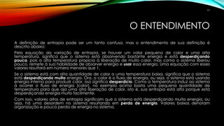 O ENTENDIMENTO
A definição de entropia pode ser um tanto confusa, mas o entendimento de sua definição é
descrito abaixo:
Pela equação da variação de entropia, se houver um valor pequeno de calor e uma alta
temperatura, significa que o sistema está absorvendo bastante energia e está desperdiçando
pouca, pois a alta temperatura propicia à liberação de muito calor, mas como o sistema liberou
pouco, remete à sua habilidade de absorver energia e usar essa energia. Uma equação com esses
valores resultará em número menores que 1.
Se o sistema está com alta quantidade de calor a uma temperatura baixa, significa que o sistema
está desperdiçando muita energia. Ora, o calor é o fluxo de energia, ou seja, o sistema está usando
energia interna para produzir calor, isso significa desperdício. Como a temperatura induz ao sistema
à ocorrer o fluxo de energia (calor), no exemplo acima basta uma pequena quantidade de
temperatura para que aja uma alta liberação de calor, isto é, sua entropia está alta porque está
desperdiçando energia muito facilmente.
Com isso, valores altos de entropia significam que o sistema está desperdiçando muita energia, ou
seja, há uma desordem no sistema resultando em perda de energia. Valores baixos denotam
organização e pouca perda de energia no sistema.
77
 