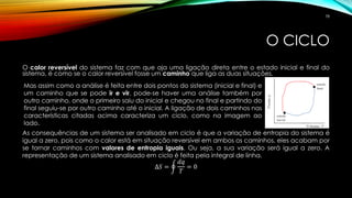O CICLO
O calor reversível do sistema faz com que aja uma ligação direta entre o estado inicial e final do
sistema, é como se o calor reversível fosse um caminho que liga as duas situações.
As consequências de um sistema ser analisado em ciclo é que a variação de entropia do sistema é
igual a zero, pois como o calor está em situação reversível em ambos os caminhos, eles acabam por
se tornar caminhos com valores de entropia iguais. Ou seja, a sua variação será igual a zero. A
representação de um sistema analisado em ciclo é feita pela integral de linha.
∆𝑆 = ර
𝑑𝑞
𝑇
= 0
Mas assim como a análise é feita entre dois pontos do sistema (inicial e final) e
um caminho que se pode ir e vir, pode-se haver uma análise também por
outro caminho, onde o primeiro saiu do inicial e chegou no final e partindo do
final seguiu-se por outro caminho até o inicial. A ligação de dois caminhos nas
características citadas acima caracteriza um ciclo, como na imagem ao
lado.
78
 
