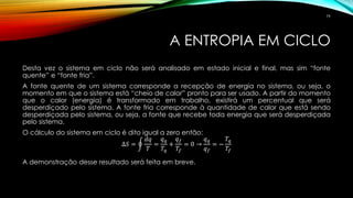 A ENTROPIA EM CICLO
Desta vez o sistema em ciclo não será analisado em estado inicial e final, mas sim “fonte
quente” e “fonte fria”.
A fonte quente de um sistema corresponde a recepção de energia no sistema, ou seja, o
momento em que o sistema está “cheio de calor” pronto para ser usado. A partir do momento
que o calor (energia) é transformado em trabalho, existirá um percentual que será
desperdiçado pelo sistema. A fonte fria corresponde à quantidade de calor que está sendo
desperdiçada pelo sistema, ou seja, a fonte que recebe toda energia que será desperdiçada
pelo sistema.
O cálculo do sistema em ciclo é dito igual a zero então:
∆𝑆 = ර
𝑑𝑞
𝑇
=
𝑞 𝑞
𝑇𝑞
+
𝑞 𝑓
𝑇𝑓
= 0 →
𝑞 𝑞
𝑞 𝑓
= −
𝑇𝑞
𝑇𝑓
A demonstração desse resultado será feita em breve.
79
 