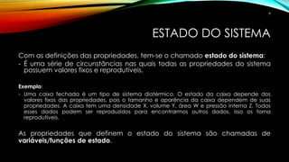 ESTADO DO SISTEMA
Com as definições das propriedades, tem-se o chamado estado do sistema:
- É uma série de circunstâncias nas quais todas as propriedades do sistema
possuem valores fixos e reprodutíveis.
Exemplo:
- Uma caixa fechada é um tipo de sistema diatérmico. O estado da caixa depende dos
valores fixos das propriedades, pois o tamanho e aparência da caixa dependem de suas
propriedades. A caixa tem uma densidade X, volume Y, área W e pressão interna Z. Todos
esses dados podem ser reproduzidos para encontrarmos outros dados, isso os torna
reprodutíveis.
As propriedades que definem o estado do sistema são chamadas de
variáveis/funções de estado.
8
 
