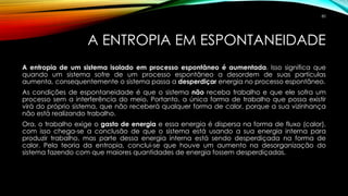 A ENTROPIA EM ESPONTANEIDADE
A entropia de um sistema isolado em processo espontâneo é aumentada. Isso significa que
quando um sistema sofre de um processo espontâneo a desordem de suas partículas
aumenta, consequentemente o sistema passa a desperdiçar energia no processo espontâneo.
As condições de espontaneidade é que o sistema não receba trabalho e que ele sofra um
processo sem a interferência do meio. Portanto, a única forma de trabalho que possa existir
virá do próprio sistema, que não receberá qualquer forma de calor, porque a sua vizinhança
não está realizando trabalho.
Ora, o trabalho exige o gasto de energia e essa energia é dispersa na forma de fluxo (calor),
com isso chega-se a conclusão de que o sistema está usando a sua energia interna para
produzir trabalho, mas parte dessa energia interna está sendo desperdiçada na forma de
calor. Pela teoria da entropia, conclui-se que houve um aumento na desorganização do
sistema fazendo com que maiores quantidades de energia fossem desperdiçadas.
80
 
