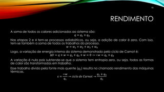 RENDIMENTO
A soma de todos os calores adicionados ao sistema são:
𝑞 = 𝑞1 + 𝑞3
Nas etapas 2 e 4 tem-se processos adiabáticos, ou seja, a adição de calor é zero. Com isso,
tem-se também a soma de todos os trabalhos do processo.
𝑤 = 𝑤1 + 𝑤2 + 𝑤3 + 𝑤4
Logo, a variação de energia interna do sistema demonstrado pelo ciclo de Carnot é:
∆𝑈 = 𝑞 + 𝑤 = 𝑞1 + 𝑞3 + 𝑤 = 0 → −𝑤 = 𝑞1 + 𝑞3
A variação é nula pois subtende-se que o sistema tem entropia zero, ou seja, todos as formas
de calor são transformadas em trabalho.
Esse trabalho divido pela fonte mais quente (𝑞1) resulta no chamado rendimento das máquinas
térmicas.
ε =
−𝑤
𝑞1
→ 𝑐𝑖𝑐𝑙𝑜 𝑑𝑒 𝐶𝑎𝑟𝑛𝑜𝑡 →
𝑞1 + 𝑞3
𝑞1
85
 