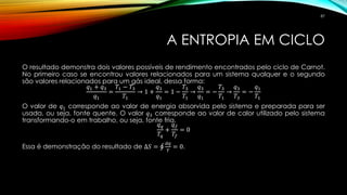 A ENTROPIA EM CICLO
O resultado demonstra dois valores possíveis de rendimento encontrados pelo ciclo de Carnot.
No primeiro caso se encontrou valores relacionados para um sistema qualquer e o segundo
são valores relacionados para um gás ideal, dessa forma:
𝑞1 + 𝑞3
𝑞1
=
𝑇1 − 𝑇3
𝑇1
→ 1 +
𝑞3
𝑞1
= 1 −
𝑇3
𝑇1
→
𝑞3
𝑞1
= −
𝑇3
𝑇1
→
𝑞3
𝑇3
= −
𝑞1
𝑇1
O valor de 𝑞1 corresponde ao valor de energia absorvida pelo sistema e preparada para ser
usada, ou seja, fonte quente. O valor 𝑞3 corresponde ao valor de calor utilizado pelo sistema
transformando-o em trabalho, ou seja, fonte fria.
𝑞 𝑞
𝑇𝑞
+
𝑞 𝑓
𝑇𝑓
= 0
Essa é demonstração do resultado de ∆𝑆 = ‫ׯ‬
𝑑𝑞
𝑇
= 0.
87
 