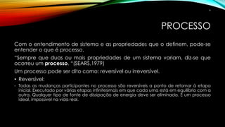 PROCESSO
Com o entendimento de sistema e as propriedades que o definem, pode-se
entender o que é processo.
“Sempre que duas ou mais propriedades de um sistema variam, diz-se que
ocorreu um processo. “(SEARS,1979)
Um processo pode ser dito como: reversível ou irreversível.
• Reversível:
- Todas as mudanças participantes no processo são reversíveis a ponto de retornar à etapa
inicial. Executado por várias etapas infinitesimais em que cada uma está em equilíbrio com a
outra. Qualquer tipo de fonte de dissipação de energia deve ser eliminada. É um processo
ideal, impossível na vida real.
9
 