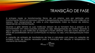 TRANSIÇÃO DE FASE
A entropia mede as transformações físicas de um sistema, pois por definição uma
transformação física é um processo voltado a reorganização dos átomos de uma molécula no
espaço. Essa reorganização se volta a uma organização maior ou menor do sistema,
dependendo da transformação.
Quando o gelo derrete as suas moléculas deixam de se tornarem fixas e passam a se
movimentarem em várias posições possíveis, ou seja, desorganização do sistema. Quando a
água vaporiza as suas moléculas se espaçam e ficam distante uma das outras abrindo um
leque de possibilidades de sua conformação no espaço, ou seja, uma desorganização maior
ainda.
A variação de entropia de transferência de fase é calculada com base na variação de
entalpia (calor da reação necessário para a transição) em relação a temperatura no
momento da transição:
∆𝑆𝑡𝑟𝑎𝑛𝑠 =
∆𝐻𝑡𝑟𝑎𝑛𝑠
𝑇𝑡𝑟𝑎𝑛𝑠
91
 