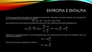 ENTROPIA E ENTALPIA
O mesmo pensamento pode ser adotado novamente, mas desta vez será utilizado da situação em
que o sistema está a pressão constante:
𝑑𝐻 = 𝑞 𝑝 + 𝑑𝑤 → 𝑛𝐶 𝑝,𝑚 𝑑𝑇 = 𝑑𝑞 𝑝 + 𝑉𝑑𝑝
Novamente busca-se termos semelhantes para 𝑑𝑇 e 𝑑𝑝, divide-se tudo pela temperatura:
𝑛𝐶 𝑝,𝑚
𝑑𝑇
𝑇
=
𝑑𝑞 𝑝
𝑇
+
𝑉
𝑇
𝑑𝑝 →
𝑑𝑞
𝑇
= 𝑑𝑆
𝑉
𝑇
=
𝑛𝑅
𝑝
→ 𝑑𝑆 = 𝑛𝐶 𝑝,𝑚
𝑑𝑇
𝑇
− 𝑛𝑅
𝑑𝑝
𝑝
Obtém-se a representação a total representação dos processos em função da entalpia, para um
processo isotérmico:
𝑑𝑆 = −𝑛𝑅
𝑑𝑝
𝑝
Para um processo a pressão constante:
𝑑𝑆 = 𝑛𝐶 𝑝,𝑚
𝑑𝑇
𝑇
94
 