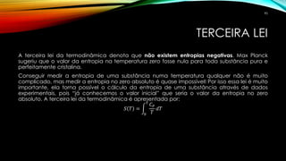 TERCEIRA LEI
A terceira lei da termodinâmica denota que não existem entropias negativas. Max Planck
sugeriu que o valor da entropia na temperatura zero fosse nula para toda substância pura e
perfeitamente cristalina.
Conseguir medir a entropia de uma substância numa temperatura qualquer não é muito
complicado, mas medir a entropia no zero absoluto é quase impossível! Por isso essa lei é muito
importante, ela torna possível o cálculo da entropia de uma substância através de dados
experimentais, pois “já conhecemos o valor inicial” que seria o valor da entropia no zero
absoluto. A terceira lei da termodinâmica é apresentada por:
𝑆 𝑇 = න
0
𝑇
𝐶 𝑃
𝑇
𝑑𝑇
95
 