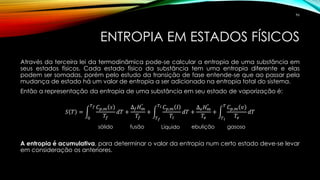 ENTROPIA EM ESTADOS FÍSICOS
Através da terceira lei da termodinâmica pode-se calcular a entropia de uma substância em
seus estados físicos. Cada estado físico da substância tem uma entropia diferente e elas
podem ser somadas, porém pelo estudo da transição de fase entende-se que ao passar pela
mudança de estado há um valor de entropia a ser adicionado na entropia total do sistema.
Então a representação da entropia de uma substância em seu estado de vaporização é:
𝑆 𝑇 = න
0
𝑇 𝑓 𝐶 𝑝,𝑚 𝑠
𝑇𝑓
𝑑𝑇 +
∆ 𝑓 𝐻 𝑚
°
𝑇𝑓
+ න
𝑇 𝑓
𝑇 𝑙 𝐶 𝑝,𝑚 𝑙
𝑇𝑙
𝑑𝑇 +
∆ 𝑒 𝐻 𝑚
°
𝑇𝑒
+ න
𝑇 𝑙
𝑇 𝐶 𝑝,𝑚 𝑣
𝑇𝑒
𝑑𝑇
A entropia é acumulativa, para determinar o valor da entropia num certo estado deve-se levar
em consideração os anteriores.
sólido fusão Líquido ebulição gasoso
96
 
