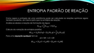 ENTROPIA PADRÃO DE REAÇÃO
Como agora a entropia de uma substância pode ser calculada as reações químicas agora
também poderão, do mesmo jeito que na entalpia de reação.
Analisa-se abaixo a reação de formação da água:
H2 (g) +
1
2
O2 (𝑔) → H2O (g)
Cálculo da variação de entalpia padrão:
∆Sr,m = 𝑆 𝑚 H2O, g − [𝑆 𝑚 H2, g +
1
2
𝑆 𝑚 O2, g ]
Para uma equação qualquer tem-se:
aA + bB → cC + dD
∆Sr,m = 𝑆 𝑚cC + 𝑆 𝑚dD − 𝑆 𝑚aA + 𝑆 𝑚bB
97
 