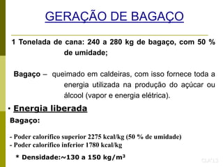 GERAÇÃO DE BAGAÇO
1 Tonelada de cana: 240 a 280 kg de bagaço, com 50 %
de umidade;
Bagaço – queimado em caldeiras, com isso fornece toda a
energia utilizada na produção do açúcar ou
álcool (vapor e energia elétrica).
CLA’13
Bagaço:
- Poder calorífico superior 2275 kcal/kg (50 % de umidade)
- Poder calorífico inferior 1780 kcal/kg
* Densidade:~130 a 150 kg/m3
• Energia liberada
 