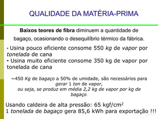 QUALIDADE DA MATÉRIA-PRIMA
Baixos teores de fibra diminuem a quantidade de
bagaço, ocasionando o desequilíbrio térmico da fábrica.
CLA’13
Usando caldeira de alta pressão: 65 kgf/cm2
1 tonelada de bagaço gera 85,6 kWh para exportação !!!
• Usina pouco eficiente consome 550 kg de vapor por
tonelada de cana
• Usina muito eficiente consome 350 kg de vapor por
tonelada de cana
~450 Kg de bagaço a 50% de umidade, são necessários para
gerar 1 ton de vapor,
ou seja, se produz em média 2,2 kg de vapor por kg de
bagaço.
 