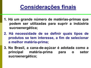 1. Há um grande número de matérias-primas que
podem ser utilizadas para suprir a indústria
sucroenergética;
2. Há necessidade de se definir quais tipos de
produtos se tem interesse, a fim de selecionar
a melhor matéria-prima;
3. No Brasil, a cana-de-açúcar é adotada como a
principal matéria-prima para o setor
sucroenergético;
Considerações finais
 