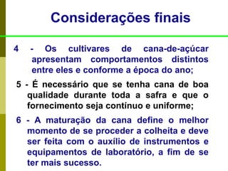 4 - Os cultivares de cana-de-açúcar
apresentam comportamentos distintos
entre eles e conforme a época do ano;
5 - É necessário que se tenha cana de boa
qualidade durante toda a safra e que o
fornecimento seja contínuo e uniforme;
6 - A maturação da cana define o melhor
momento de se proceder a colheita e deve
ser feita com o auxílio de instrumentos e
equipamentos de laboratório, a fim de se
ter mais sucesso.
Considerações finais
 