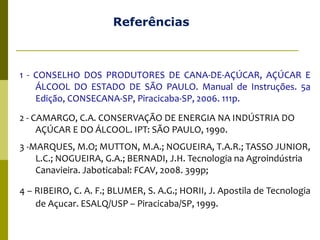 Referências
1 - CONSELHO DOS PRODUTORES DE CANA-DE-AÇÚCAR, AÇÚCAR E
ÁLCOOL DO ESTADO DE SÃO PAULO. Manual de Instruções. 5a
Edição, CONSECANA-SP, Piracicaba-SP, 2006. 111p.
2 - CAMARGO, C.A. CONSERVAÇÃO DE ENERGIA NA INDÚSTRIA DO
AÇÚCAR E DO ÁLCOOL. IPT: SÃO PAULO, 1990.
3 -MARQUES, M.O; MUTTON, M.A.; NOGUEIRA, T.A.R.; TASSO JUNIOR,
L.C.; NOGUEIRA, G.A.; BERNADI, J.H. Tecnologia na Agroindústria
Canavieira. Jaboticabal: FCAV, 2008. 399p;
4 – RIBEIRO, C. A. F.; BLUMER, S. A.G.; HORII, J. Apostila de Tecnologia
de Açucar. ESALQ/USP – Piracicaba/SP, 1999.
 