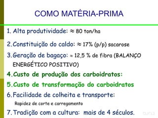 COMO MATÉRIA-PRIMA
1. Alta produtividade:  80 ton/ha
2.Constituição do caldo:  17% (p/p) sacarose
3.Geração de bagaço:  12,5 % de fibra (BALANÇO
ENERGÉTICO POSITIVO)
4.Custo de produção dos carboidratos:
5.Custo de transformação do carboidratos
6.Facilidade de colheita e transporte:
Rapidez de corte e carregamento
7.Tradição com a cultura: mais de 4 séculos. CLA’13
 