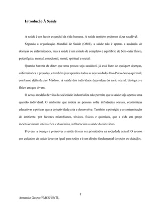 2
Armando Gaspar/FMCS/UNTL
Introdução À Saúde
A saúde é um factor essencial da vida humana. A saúde também podemos dizer saudável.
Segunda a organização Mundial de Saúde (OMS), a saúde não é apenas a ausência de
doenças ou enfermidades, mas a saúde é um estado de completo e equilíbrio de bem-estar físico,
psicológico, mental, emocional, moral, spiritual e social.
Quando haveria de dizer que uma pessoa seja saudável, já está livre de qualquer doenças,
enfermidades e pressões, e também já respondeu todas as necessidades Bio-Psico-Socio-spiritual,
conforme definida por Maslow. A saúde dos indivíduos dependem do meio social, biologico e
físico em que vivem.
O actual modelo de vida da sociedade industrializa não permite que a saúde seja apenas uma
questão individual. O ambiente que rodeia as pessoas sofre influências sociais, económicas
educativas e polícas que a colectividade cria e desenvolve. Também a poluição e a contaminação
do ambiente, por factores microbianos, tóxicos, físicos e químicos, que a vida em grupo
inevitavelmente intenssifica e dissemina, inflluênciam a saúde do indivíduo.
Prevenir a doença e promover a saúde devem ser prioridades na sociedade actual. O acesso
aos cuidados de saúde deve ser igual para todos e é um direito fundamental de todos os cidadãos.
 